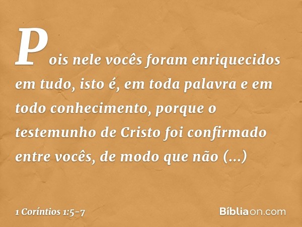 Pois nele vocês foram enriquecidos em tudo, isto é, em toda palavra e em todo conhecimento, porque o testemunho de Cristo foi confirmado entre vocês, de modo qu