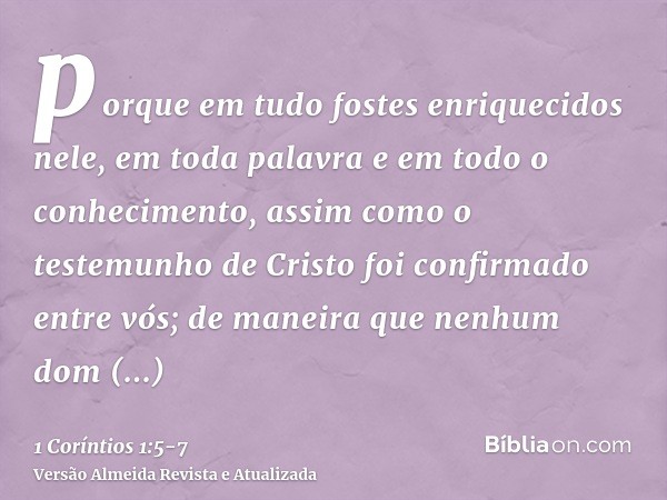 porque em tudo fostes enriquecidos nele, em toda palavra e em todo o conhecimento,assim como o testemunho de Cristo foi confirmado entre vós;de maneira que nenh