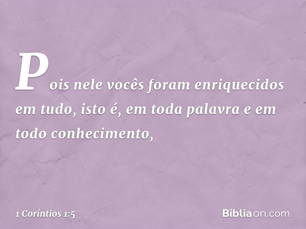 Pois nele vocês foram enriquecidos em tudo, isto é, em toda palavra e em todo conhecimento, -- 1 Coríntios 1:5