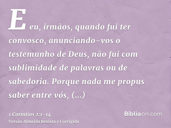 E eu, irmãos, quando fui ter convosco, anunciando-vos o testemunho de Deus, não fui com sublimidade de palavras ou de sabedoria.Porque nada me propus saber entr