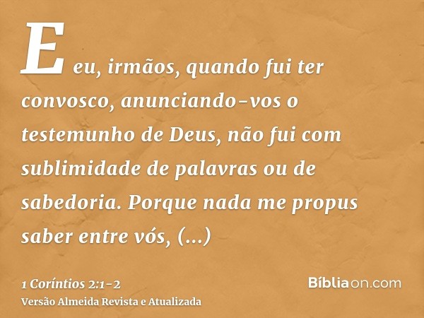 E eu, irmãos, quando fui ter convosco, anunciando-vos o testemunho de Deus, não fui com sublimidade de palavras ou de sabedoria.Porque nada me propus saber entr