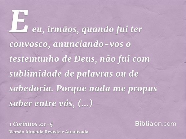 E eu, irmãos, quando fui ter convosco, anunciando-vos o testemunho de Deus, não fui com sublimidade de palavras ou de sabedoria.Porque nada me propus saber entr