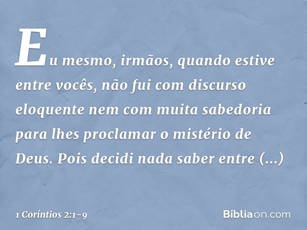 Eu mesmo, irmãos, quando estive entre vocês, não fui com discurso eloquente nem com muita sabedoria para lhes proclamar o mistério de Deus. Pois decidi nada sab