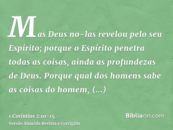 Mas Deus no-las revelou pelo seu Espírito; porque o Espírito penetra todas as coisas, ainda as profundezas de Deus.Porque qual dos homens sabe as coisas do home