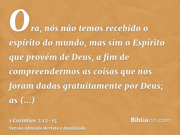 Ora, nós não temos recebido o espírito do mundo, mas sim o Espírito que provém de Deus, a fim de compreendermos as coisas que nos foram dadas gratuitamente por 