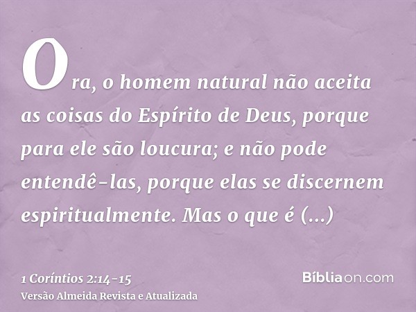 Ora, o homem natural não aceita as coisas do Espírito de Deus, porque para ele são loucura; e não pode entendê-las, porque elas se discernem espiritualmente.Mas