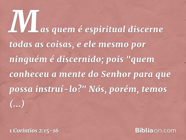 Mas quem é espiritual discerne todas as coisas, e ele mesmo por ninguém é discernido; pois "quem conheceu a mente
do Senhor
para que possa instruí-lo?"
Nós, por