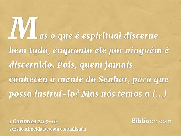 Mas o que é espiritual discerne bem tudo, enquanto ele por ninguém é discernido.Pois, quem jamais conheceu a mente do Senhor, para que possa instruí-lo? Mas nós