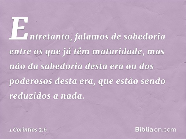 Entretanto, falamos de sabedoria entre os que já têm maturidade, mas não da sabedoria desta era ou dos poderosos desta era, que estão sendo reduzidos a nada. --