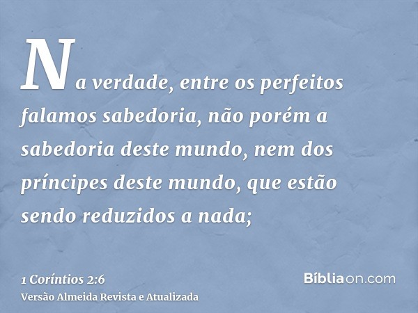 Na verdade, entre os perfeitos falamos sabedoria, não porém a sabedoria deste mundo, nem dos príncipes deste mundo, que estão sendo reduzidos a nada;