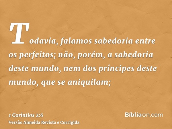 Todavia, falamos sabedoria entre os perfeitos; não, porém, a sabedoria deste mundo, nem dos príncipes deste mundo, que se aniquilam;