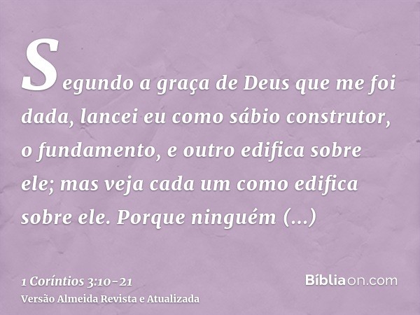 Segundo a graça de Deus que me foi dada, lancei eu como sábio construtor, o fundamento, e outro edifica sobre ele; mas veja cada um como edifica sobre ele.Porqu