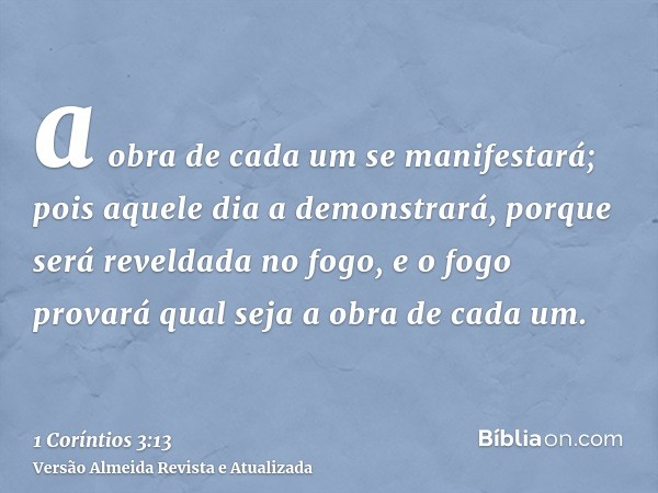 a obra de cada um se manifestará; pois aquele dia a demonstrará, porque será reveldada no fogo, e o fogo provará qual seja a obra de cada um.