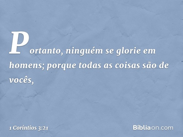 Portanto, ninguém se glorie em homens; porque todas as coisas são de vocês, -- 1 Coríntios 3:21