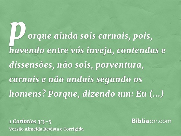 porque ainda sois carnais, pois, havendo entre vós inveja, contendas e dissensões, não sois, porventura, carnais e não andais segundo os homens?Porque, dizendo 