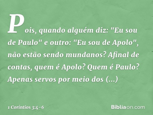 Pois, quando alguém diz: "Eu sou de Paulo" e outro: "Eu sou de Apolo", não estão sendo mundanos? Afinal de contas, quem é Apolo? Quem é Paulo? Apenas servos por