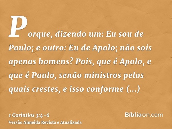 Porque, dizendo um: Eu sou de Paulo; e outro: Eu de Apolo; não sois apenas homens?Pois, que é Apolo, e que é Paulo, senão ministros pelos quais crestes, e isso 