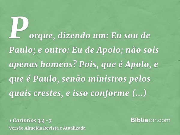 Porque, dizendo um: Eu sou de Paulo; e outro: Eu de Apolo; não sois apenas homens?Pois, que é Apolo, e que é Paulo, senão ministros pelos quais crestes, e isso