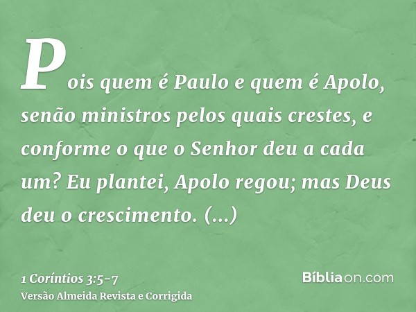 Pois quem é Paulo e quem é Apolo, senão ministros pelos quais crestes, e conforme o que o Senhor deu a cada um?Eu plantei, Apolo regou; mas Deus deu o crescimen