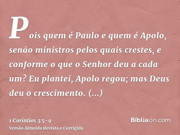 Pois quem é Paulo e quem é Apolo, senão ministros pelos quais crestes, e conforme o que o Senhor deu a cada um?Eu plantei, Apolo regou; mas Deus deu o crescimen