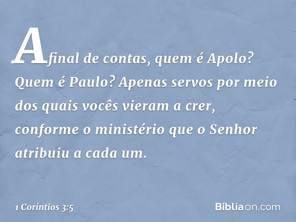 Afinal de contas, quem é Apolo? Quem é Paulo? Apenas servos por meio dos quais vocês vieram a crer, conforme o ministério que o Senhor atribuiu a cada um. -- 1 