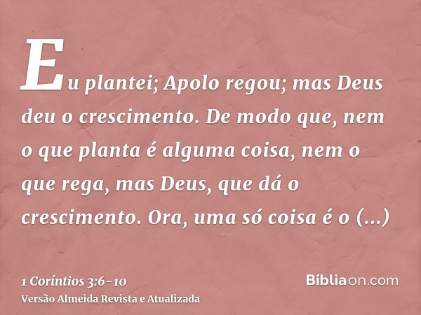 Eu plantei; Apolo regou; mas Deus deu o crescimento.De modo que, nem o que planta é alguma coisa, nem o que rega, mas Deus, que dá o crescimento.Ora, uma só coi