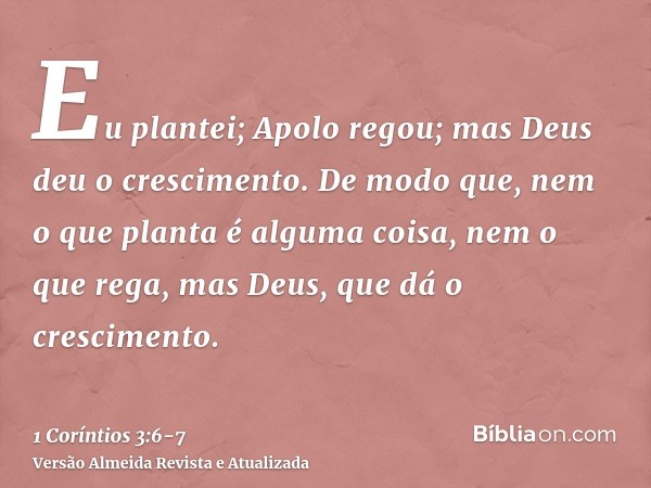 Eu plantei; Apolo regou; mas Deus deu o crescimento.De modo que, nem o que planta é alguma coisa, nem o que rega, mas Deus, que dá o crescimento.