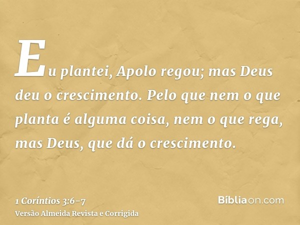 Eu plantei, Apolo regou; mas Deus deu o crescimento.Pelo que nem o que planta é alguma coisa, nem o que rega, mas Deus, que dá o crescimento.