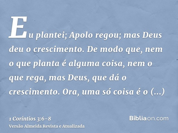Eu plantei; Apolo regou; mas Deus deu o crescimento.De modo que, nem o que planta é alguma coisa, nem o que rega, mas Deus, que dá o crescimento.Ora, uma só coi