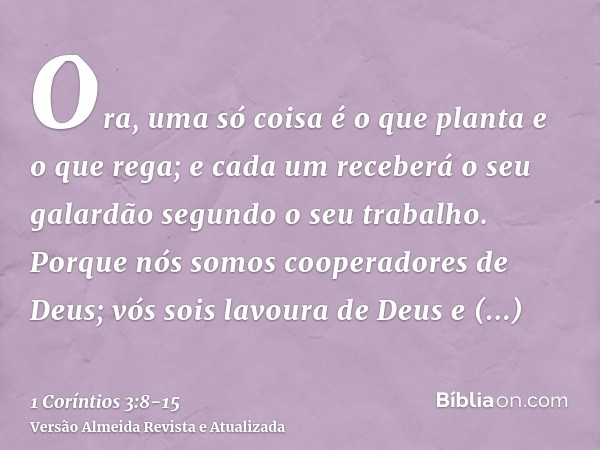 Ora, uma só coisa é o que planta e o que rega; e cada um receberá o seu galardão segundo o seu trabalho.Porque nós somos cooperadores de Deus; vós sois lavoura 
