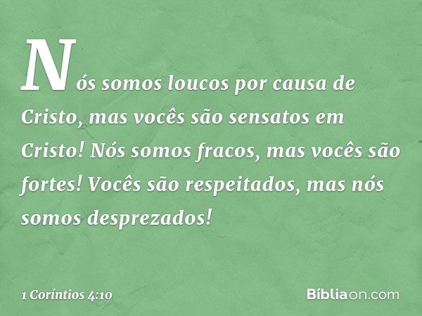 Nós somos loucos por causa de Cristo, mas vocês são sensatos em Cristo! Nós somos fracos, mas vocês são fortes! Vocês são respeitados, mas nós somos desprezados