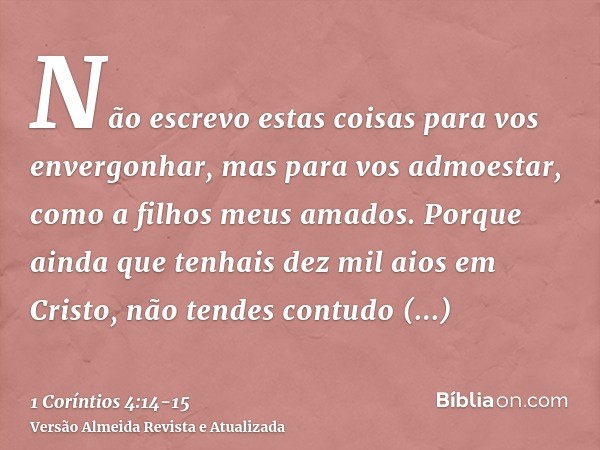 Não escrevo estas coisas para vos envergonhar, mas para vos admoestar, como a filhos meus amados.Porque ainda que tenhais dez mil aios em Cristo, não tendes con