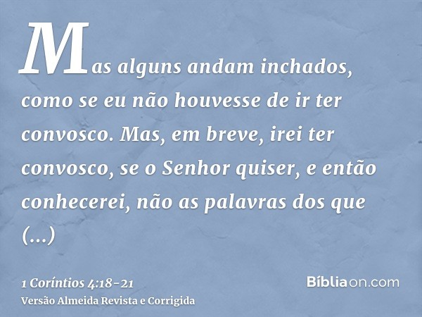 Mas alguns andam inchados, como se eu não houvesse de ir ter convosco.Mas, em breve, irei ter convosco, se o Senhor quiser, e então conhecerei, não as palavras 