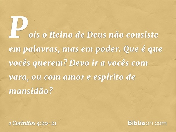 Pois o Reino de Deus não consiste em palavras, mas em poder. Que é que vocês querem? Devo ir a vocês com vara, ou com amor e espírito de mansidão? -- 1 Coríntio