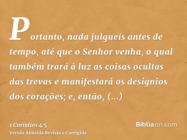 Portanto, nada julgueis antes de tempo, até que o Senhor venha, o qual também trará à luz as coisas ocultas das trevas e manifestará os desígnios dos corações; 
