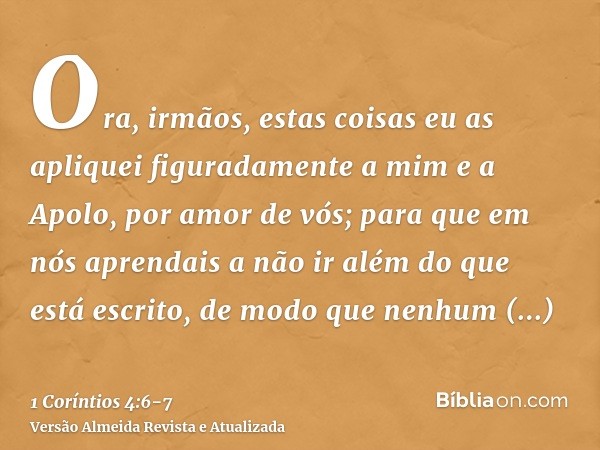 Ora, irmãos, estas coisas eu as apliquei figuradamente a mim e a Apolo, por amor de vós; para que em nós aprendais a não ir além do que está escrito, de modo qu