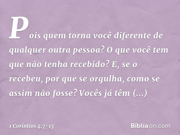 Pois quem torna você diferente de qualquer outra pessoa? O que você tem que não tenha recebido? E, se o recebeu, por que se orgulha, como se assim não fosse? Vo