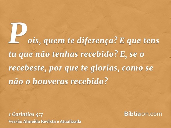 Pois, quem te diferença? E que tens tu que não tenhas recebido? E, se o recebeste, por que te glorias, como se não o houveras recebido?