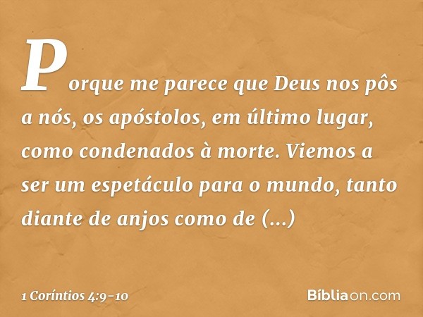 Porque me parece que Deus nos pôs a nós, os apóstolos, em último lugar, como condenados à morte. Viemos a ser um espetáculo para o mundo, tanto diante de anjos