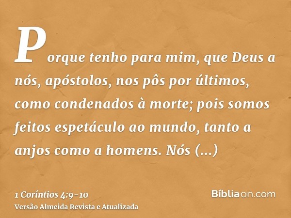 Porque tenho para mim, que Deus a nós, apóstolos, nos pôs por últimos, como condenados à morte; pois somos feitos espetáculo ao mundo, tanto a anjos como a home