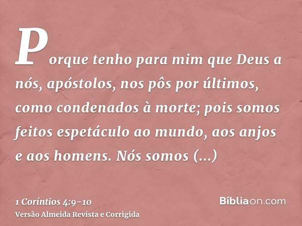 Porque tenho para mim que Deus a nós, apóstolos, nos pôs por últimos, como condenados à morte; pois somos feitos espetáculo ao mundo, aos anjos e aos homens.Nós