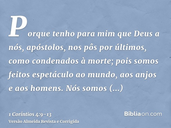 Porque tenho para mim que Deus a nós, apóstolos, nos pôs por últimos, como condenados à morte; pois somos feitos espetáculo ao mundo, aos anjos e aos homens.Nós