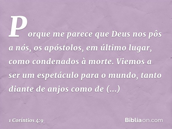 Porque me parece que Deus nos pôs a nós, os apóstolos, em último lugar, como condenados à morte. Viemos a ser um espetáculo para o mundo, tanto diante de anjos 