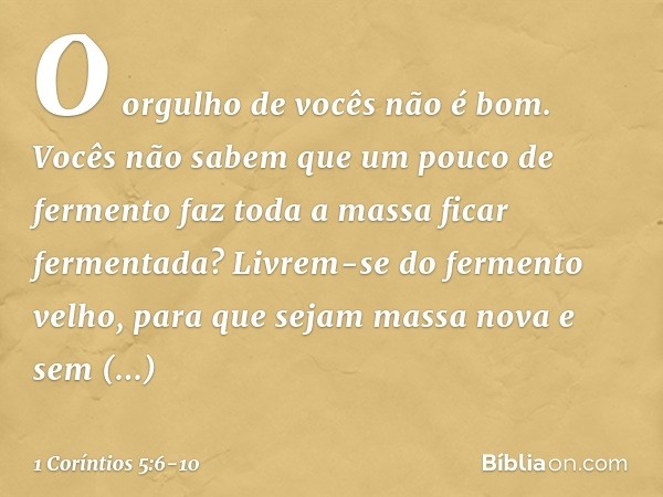 O orgulho de vocês não é bom. Vocês não sabem que um pouco de fermento faz toda a massa ficar fermentada? Livrem-se do fermento velho, para que sejam massa nova
