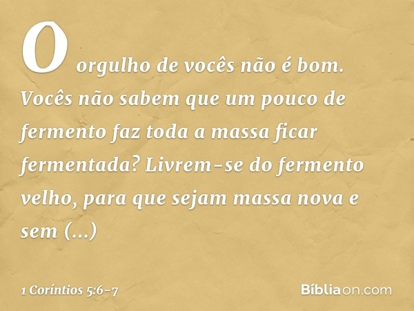 O orgulho de vocês não é bom. Vocês não sabem que um pouco de fermento faz toda a massa ficar fermentada? Livrem-se do fermento velho, para que sejam massa nova