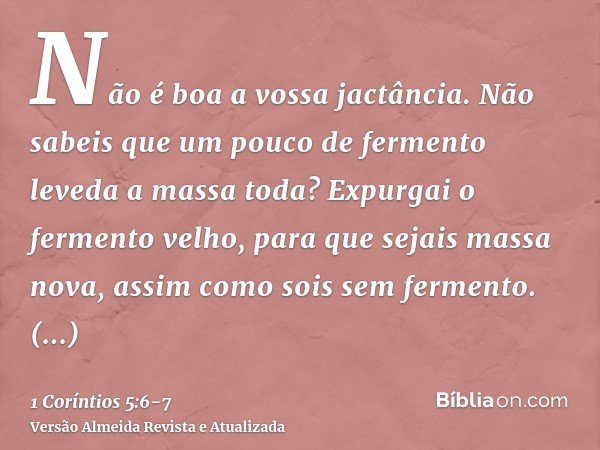 Não é boa a vossa jactância. Não sabeis que um pouco de fermento leveda a massa toda?Expurgai o fermento velho, para que sejais massa nova, assim como sois sem 