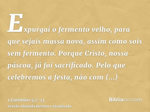 Expurgai o fermento velho, para que sejais massa nova, assim como sois sem fermento. Porque Cristo, nossa páscoa, já foi sacrificado.Pelo que celebremos a festa