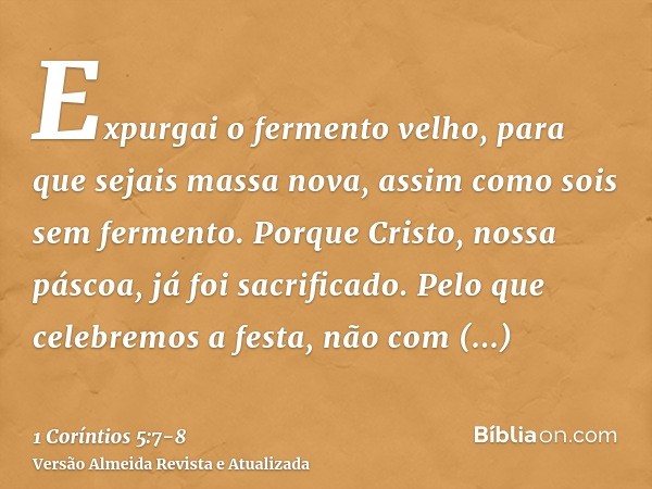 Expurgai o fermento velho, para que sejais massa nova, assim como sois sem fermento. Porque Cristo, nossa páscoa, já foi sacrificado.Pelo que celebremos a festa