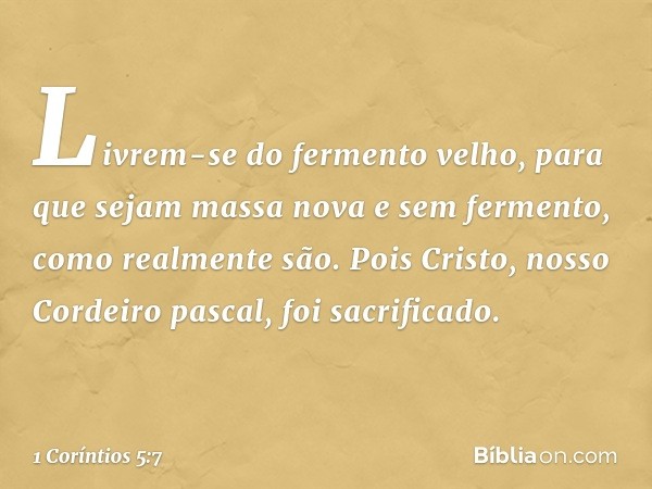 Livrem-se do fermento velho, para que sejam massa nova e sem fermento, como realmente são. Pois Cristo, nosso Cordeiro pascal, foi sacrificado. -- 1 Coríntios 5