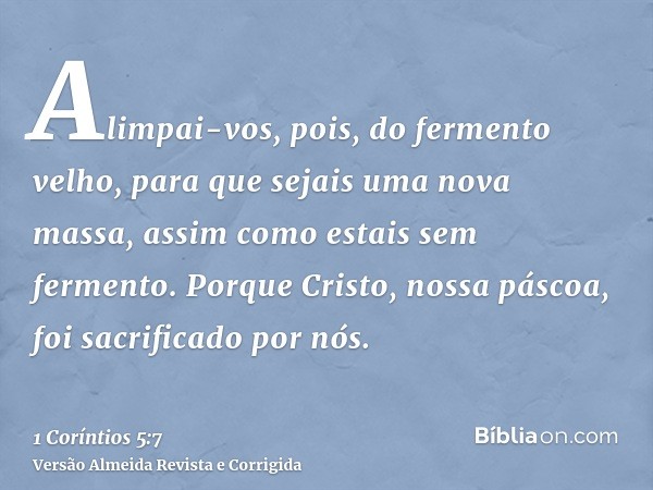 Alimpai-vos, pois, do fermento velho, para que sejais uma nova massa, assim como estais sem fermento. Porque Cristo, nossa páscoa, foi sacrificado por nós.